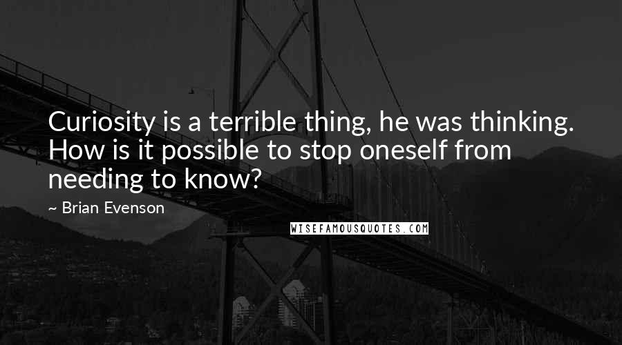 Brian Evenson Quotes: Curiosity is a terrible thing, he was thinking. How is it possible to stop oneself from needing to know?