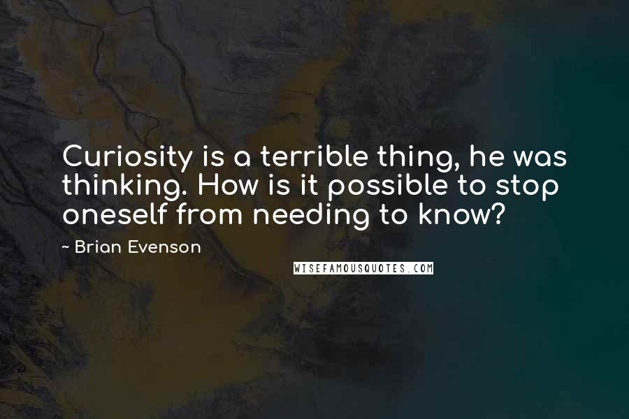 Brian Evenson Quotes: Curiosity is a terrible thing, he was thinking. How is it possible to stop oneself from needing to know?