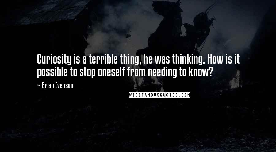 Brian Evenson Quotes: Curiosity is a terrible thing, he was thinking. How is it possible to stop oneself from needing to know?