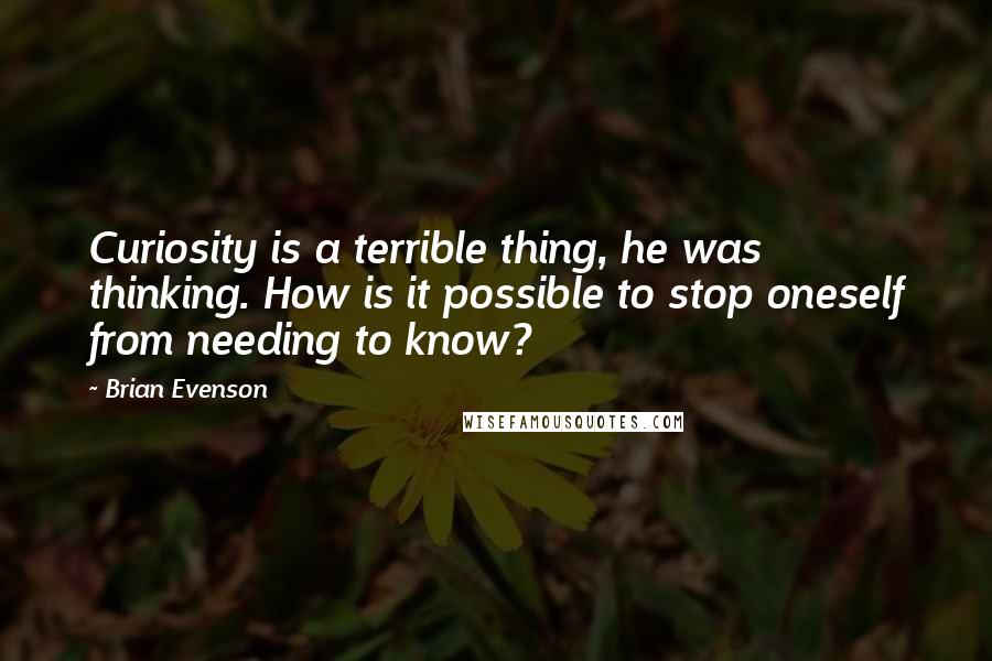 Brian Evenson Quotes: Curiosity is a terrible thing, he was thinking. How is it possible to stop oneself from needing to know?