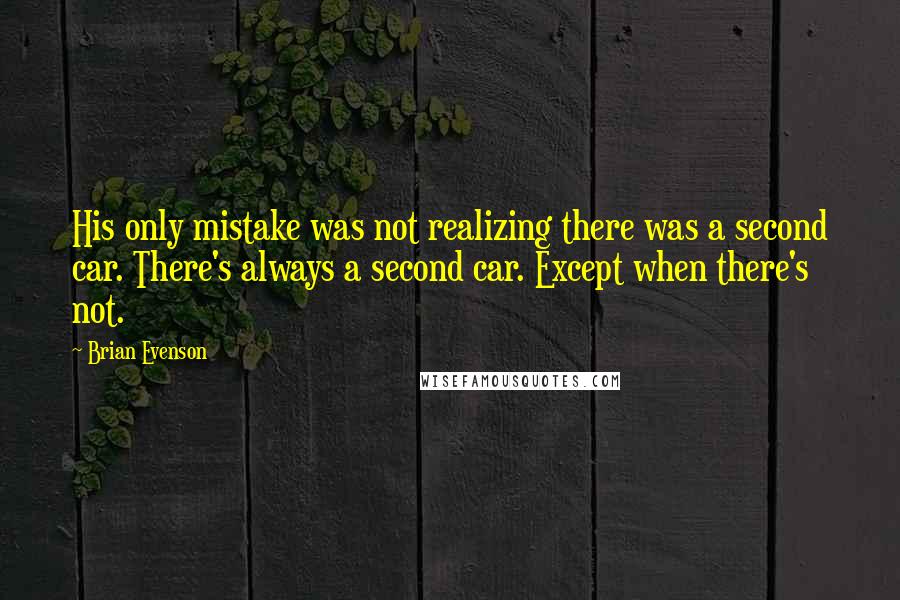 Brian Evenson Quotes: His only mistake was not realizing there was a second car. There's always a second car. Except when there's not.
