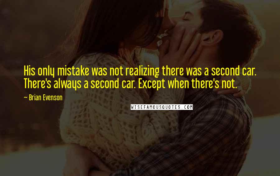 Brian Evenson Quotes: His only mistake was not realizing there was a second car. There's always a second car. Except when there's not.