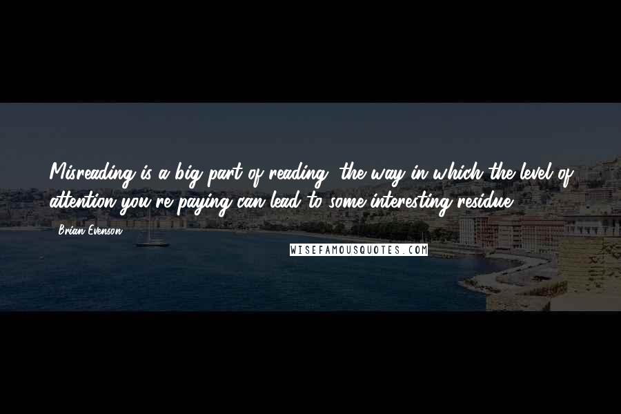 Brian Evenson Quotes: Misreading is a big part of reading, the way in which the level of attention you're paying can lead to some interesting residue.