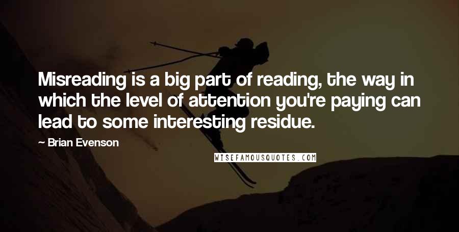 Brian Evenson Quotes: Misreading is a big part of reading, the way in which the level of attention you're paying can lead to some interesting residue.