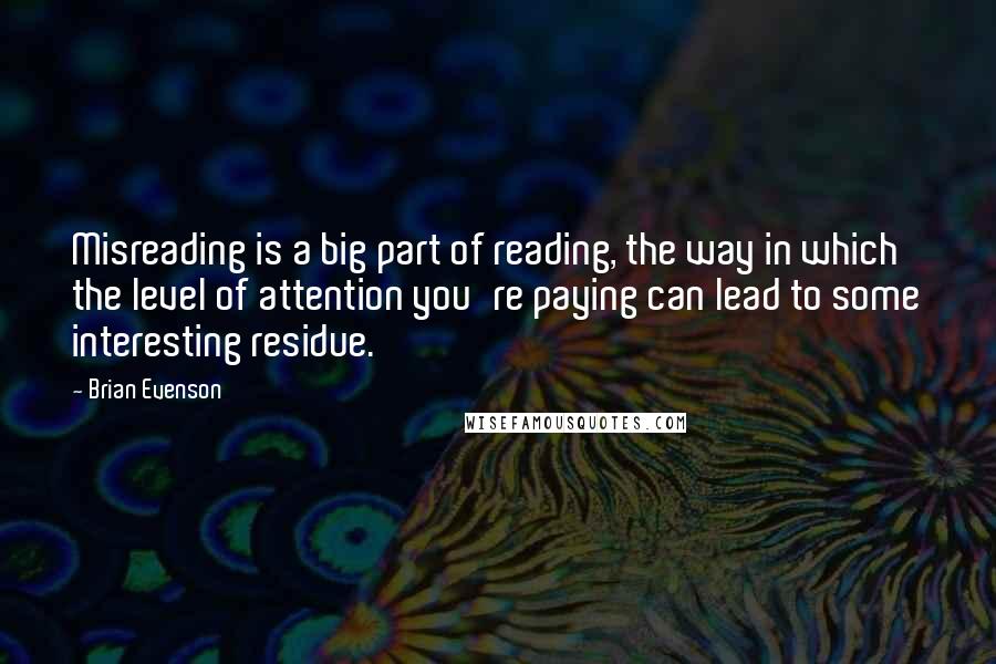 Brian Evenson Quotes: Misreading is a big part of reading, the way in which the level of attention you're paying can lead to some interesting residue.