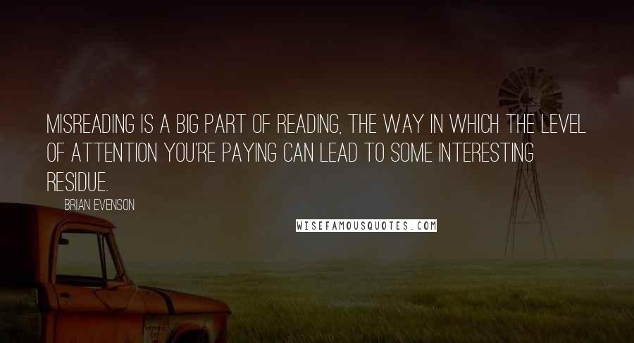 Brian Evenson Quotes: Misreading is a big part of reading, the way in which the level of attention you're paying can lead to some interesting residue.