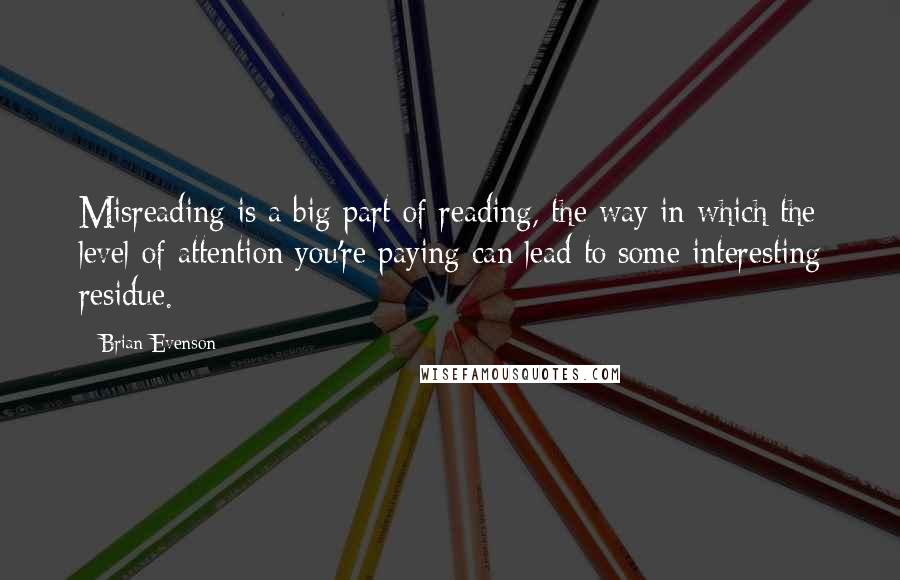 Brian Evenson Quotes: Misreading is a big part of reading, the way in which the level of attention you're paying can lead to some interesting residue.