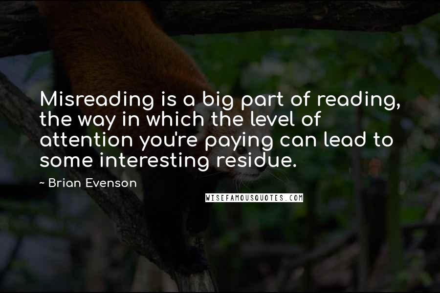 Brian Evenson Quotes: Misreading is a big part of reading, the way in which the level of attention you're paying can lead to some interesting residue.