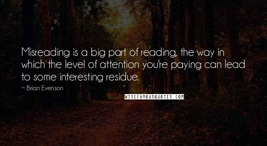 Brian Evenson Quotes: Misreading is a big part of reading, the way in which the level of attention you're paying can lead to some interesting residue.