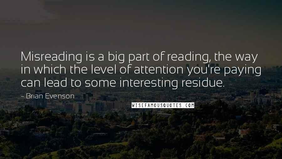 Brian Evenson Quotes: Misreading is a big part of reading, the way in which the level of attention you're paying can lead to some interesting residue.