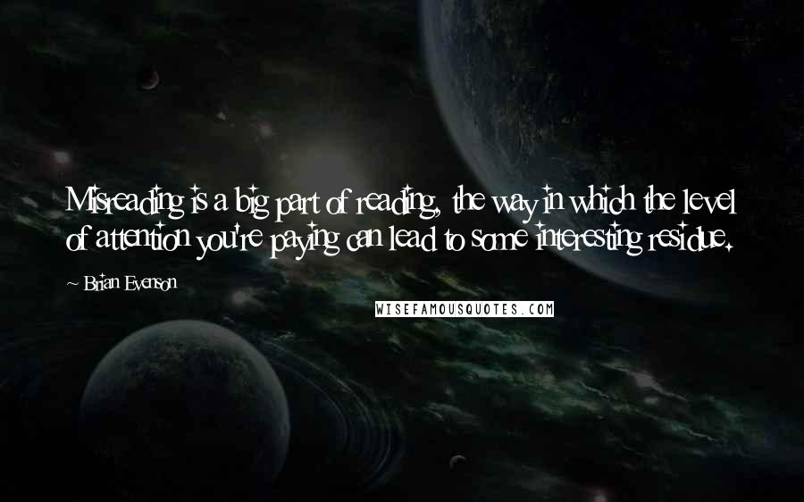 Brian Evenson Quotes: Misreading is a big part of reading, the way in which the level of attention you're paying can lead to some interesting residue.