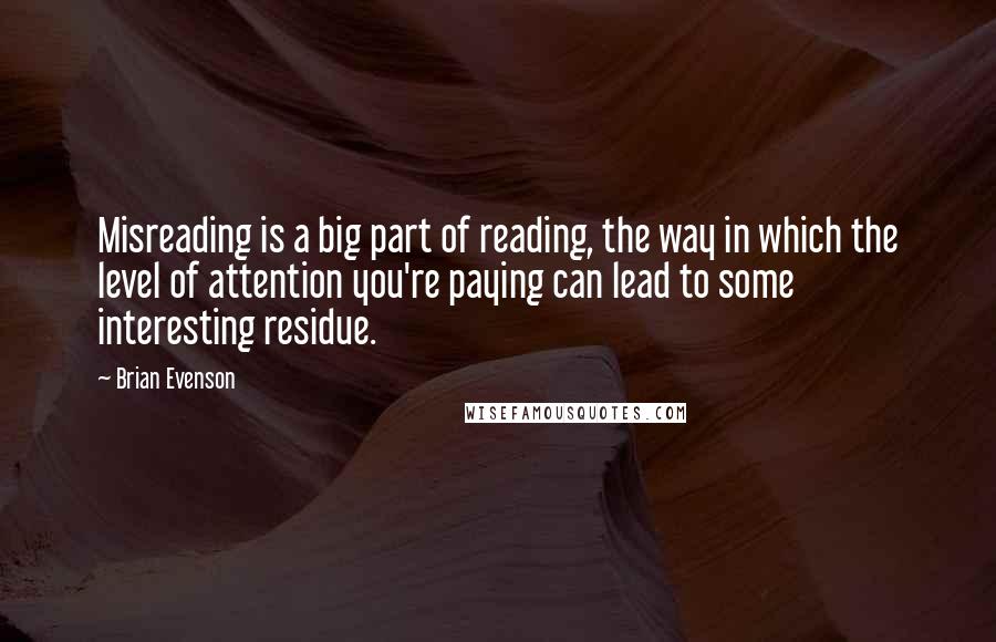 Brian Evenson Quotes: Misreading is a big part of reading, the way in which the level of attention you're paying can lead to some interesting residue.