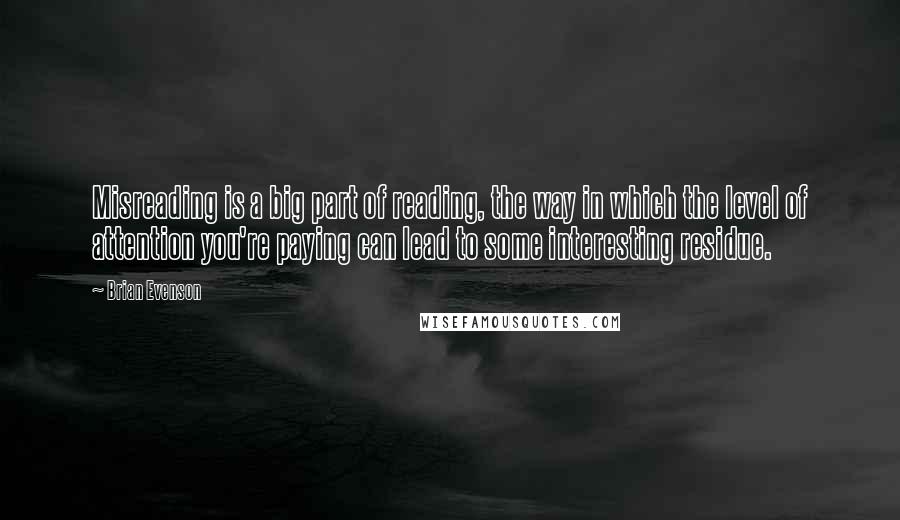 Brian Evenson Quotes: Misreading is a big part of reading, the way in which the level of attention you're paying can lead to some interesting residue.