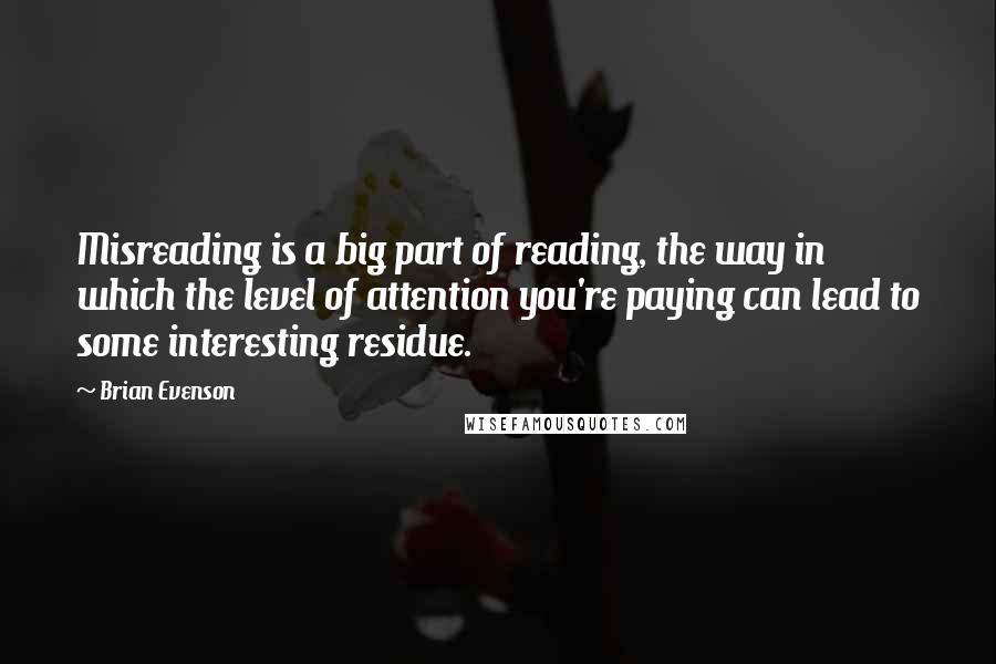 Brian Evenson Quotes: Misreading is a big part of reading, the way in which the level of attention you're paying can lead to some interesting residue.