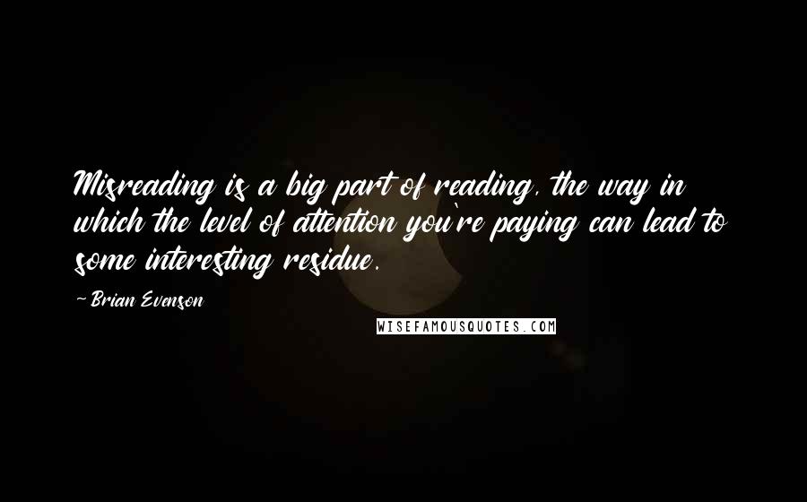 Brian Evenson Quotes: Misreading is a big part of reading, the way in which the level of attention you're paying can lead to some interesting residue.