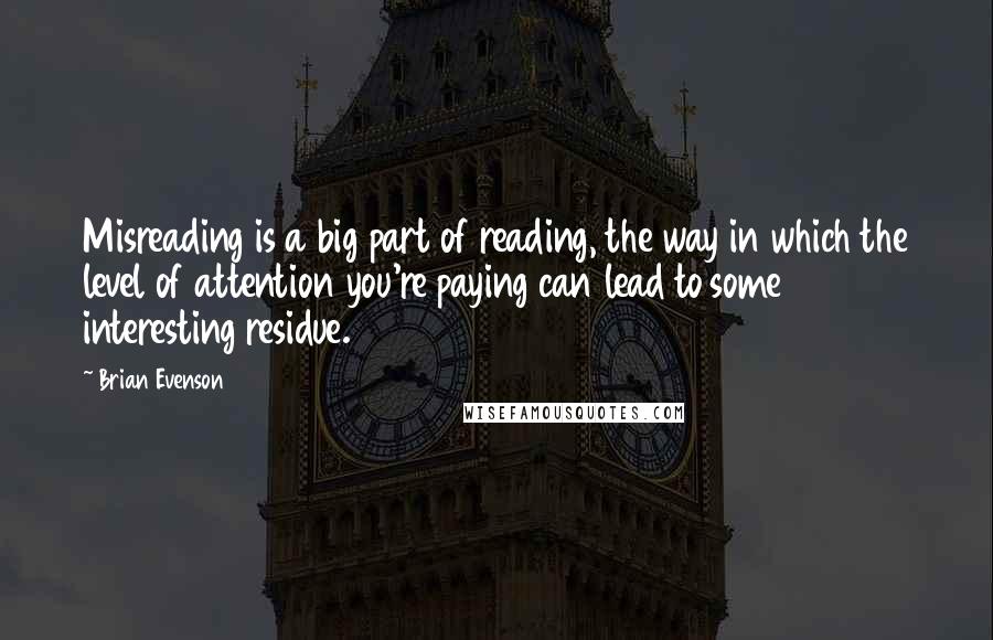 Brian Evenson Quotes: Misreading is a big part of reading, the way in which the level of attention you're paying can lead to some interesting residue.