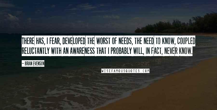 Brian Evenson Quotes: There has, I fear, developed the worst of needs, the need to know, coupled reluctantly with an awareness that I probably will, in fact, never know.