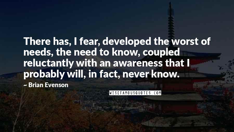 Brian Evenson Quotes: There has, I fear, developed the worst of needs, the need to know, coupled reluctantly with an awareness that I probably will, in fact, never know.