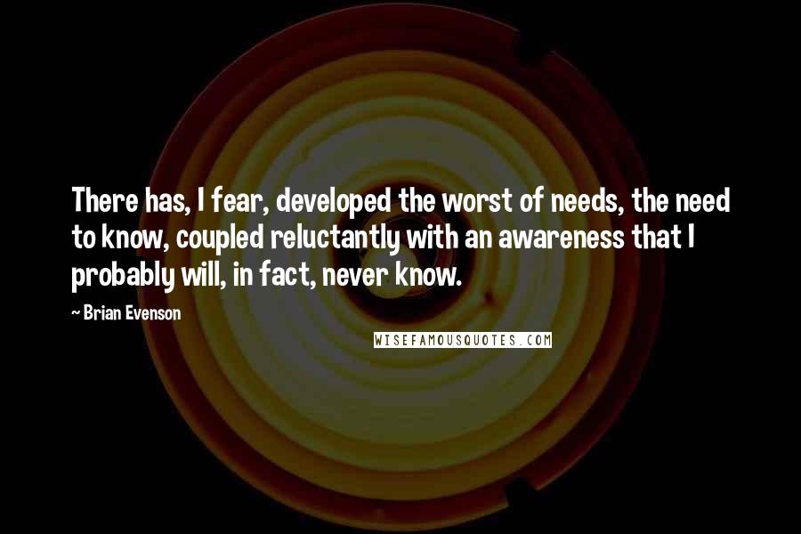 Brian Evenson Quotes: There has, I fear, developed the worst of needs, the need to know, coupled reluctantly with an awareness that I probably will, in fact, never know.