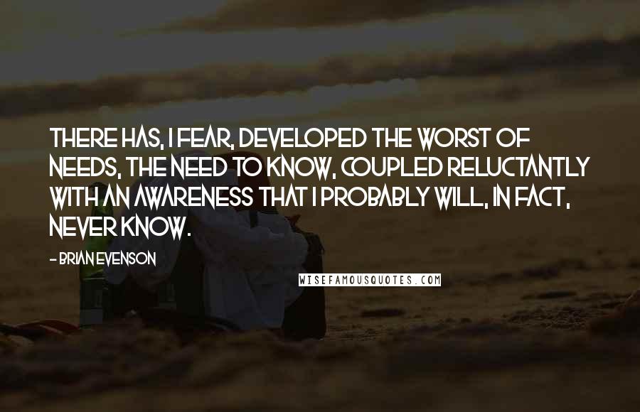 Brian Evenson Quotes: There has, I fear, developed the worst of needs, the need to know, coupled reluctantly with an awareness that I probably will, in fact, never know.