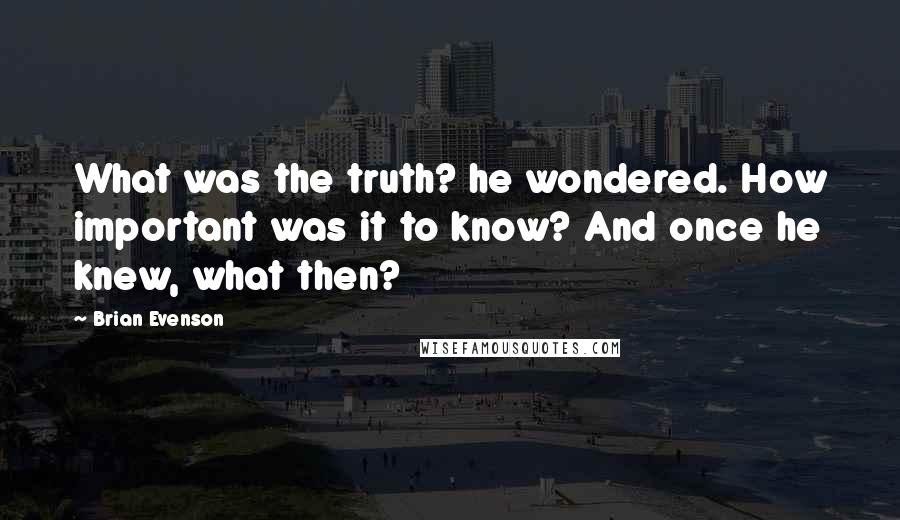 Brian Evenson Quotes: What was the truth? he wondered. How important was it to know? And once he knew, what then?
