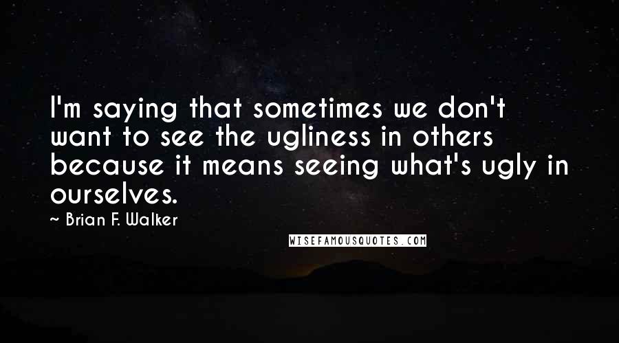 Brian F. Walker Quotes: I'm saying that sometimes we don't want to see the ugliness in others because it means seeing what's ugly in ourselves.