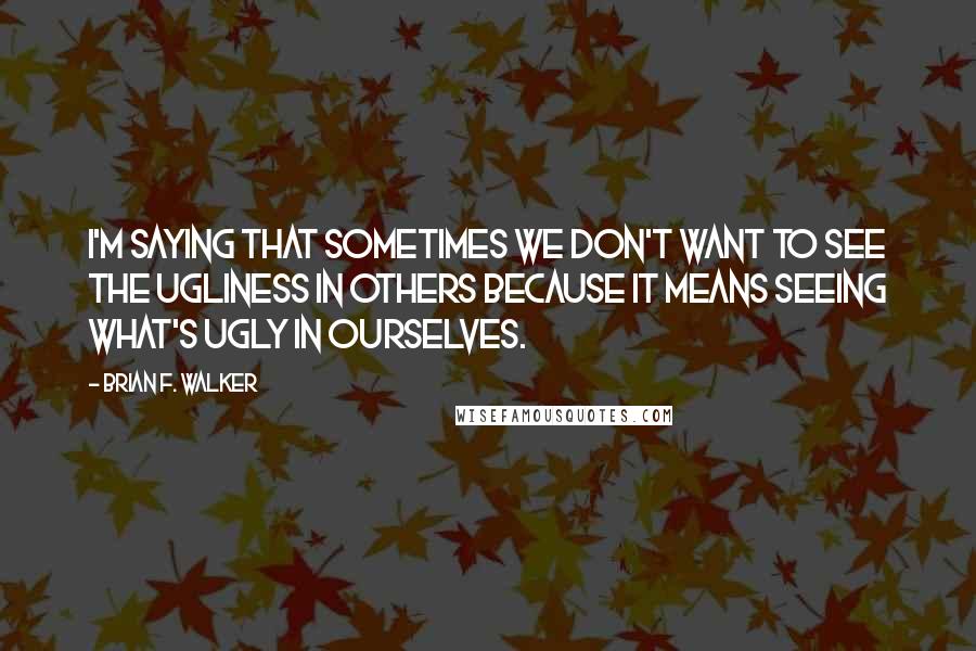 Brian F. Walker Quotes: I'm saying that sometimes we don't want to see the ugliness in others because it means seeing what's ugly in ourselves.