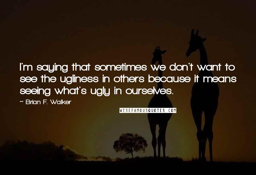 Brian F. Walker Quotes: I'm saying that sometimes we don't want to see the ugliness in others because it means seeing what's ugly in ourselves.