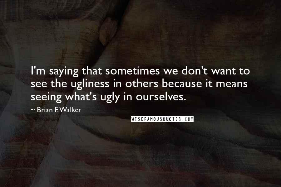 Brian F. Walker Quotes: I'm saying that sometimes we don't want to see the ugliness in others because it means seeing what's ugly in ourselves.