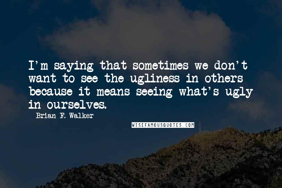 Brian F. Walker Quotes: I'm saying that sometimes we don't want to see the ugliness in others because it means seeing what's ugly in ourselves.