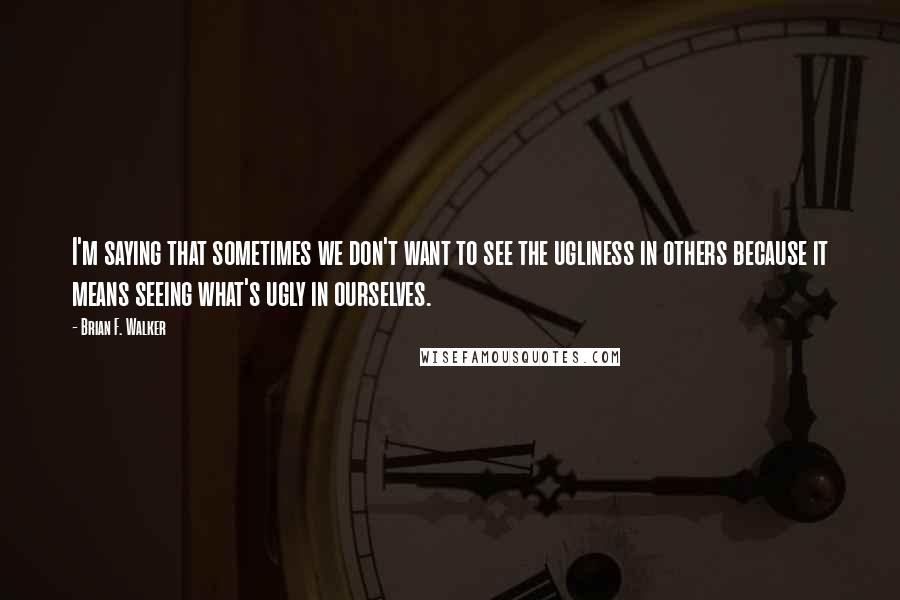 Brian F. Walker Quotes: I'm saying that sometimes we don't want to see the ugliness in others because it means seeing what's ugly in ourselves.