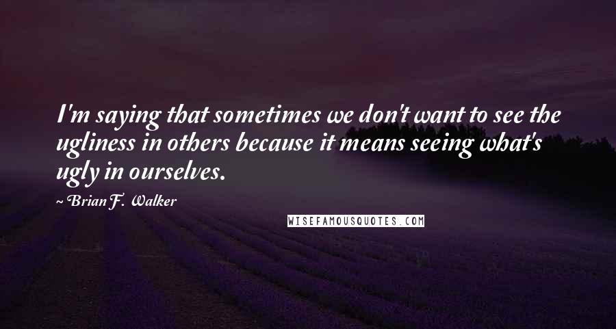 Brian F. Walker Quotes: I'm saying that sometimes we don't want to see the ugliness in others because it means seeing what's ugly in ourselves.