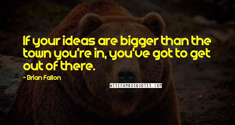 Brian Fallon Quotes: If your ideas are bigger than the town you're in, you've got to get out of there.