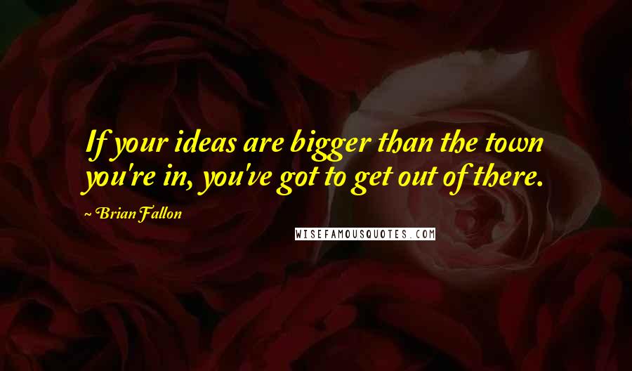 Brian Fallon Quotes: If your ideas are bigger than the town you're in, you've got to get out of there.