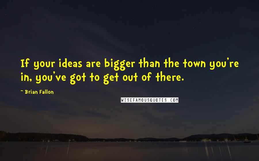 Brian Fallon Quotes: If your ideas are bigger than the town you're in, you've got to get out of there.