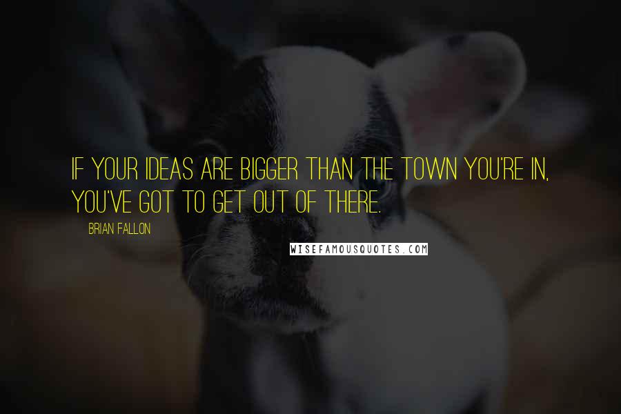 Brian Fallon Quotes: If your ideas are bigger than the town you're in, you've got to get out of there.