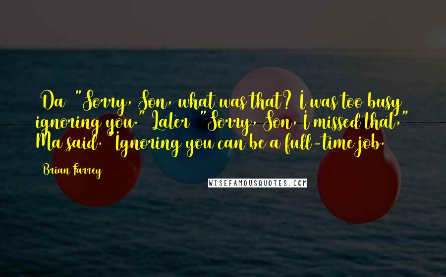 Brian Farrey Quotes: (Da) "Sorry, Son, what was that? I was too busy ignoring you."(Later) "Sorry, Son, I missed that," Ma said. "Ignoring you can be a full-time job.