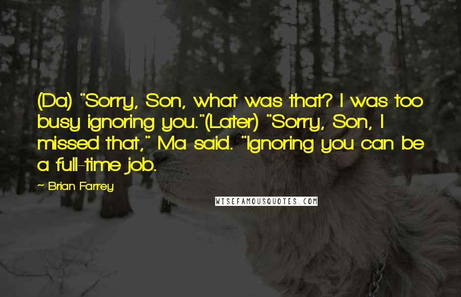Brian Farrey Quotes: (Da) "Sorry, Son, what was that? I was too busy ignoring you."(Later) "Sorry, Son, I missed that," Ma said. "Ignoring you can be a full-time job.