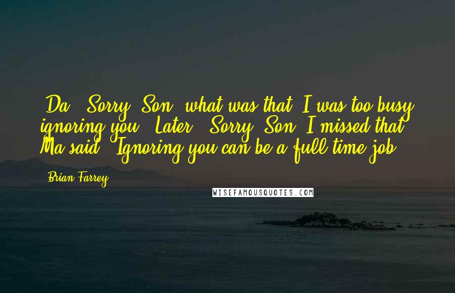 Brian Farrey Quotes: (Da) "Sorry, Son, what was that? I was too busy ignoring you."(Later) "Sorry, Son, I missed that," Ma said. "Ignoring you can be a full-time job.