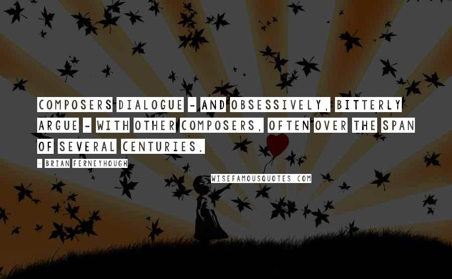 Brian Ferneyhough Quotes: Composers dialogue - and obsessively, bitterly argue - with other composers, often over the span of several centuries.