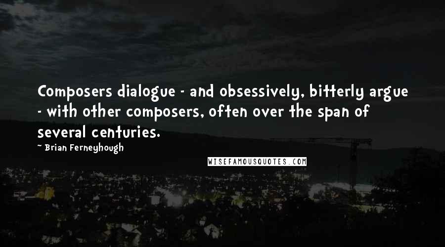 Brian Ferneyhough Quotes: Composers dialogue - and obsessively, bitterly argue - with other composers, often over the span of several centuries.