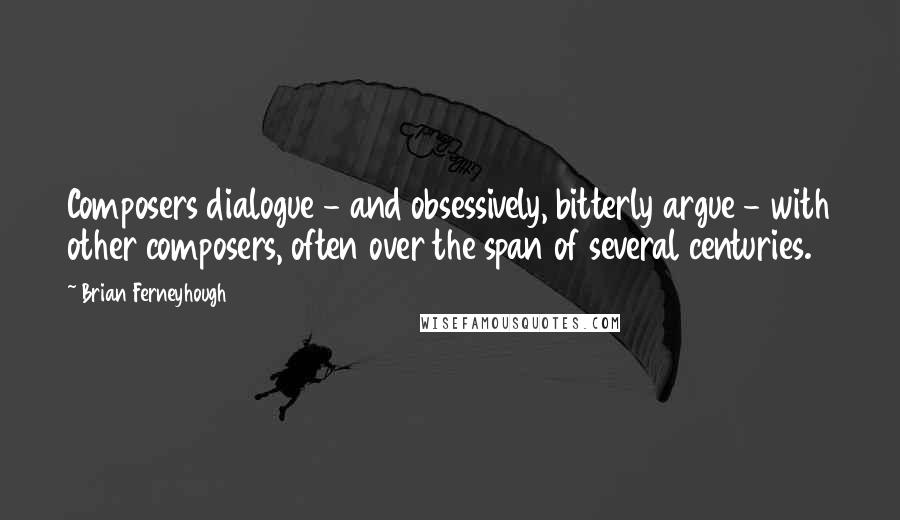 Brian Ferneyhough Quotes: Composers dialogue - and obsessively, bitterly argue - with other composers, often over the span of several centuries.