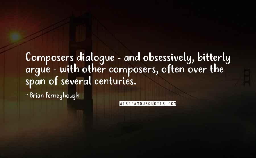 Brian Ferneyhough Quotes: Composers dialogue - and obsessively, bitterly argue - with other composers, often over the span of several centuries.