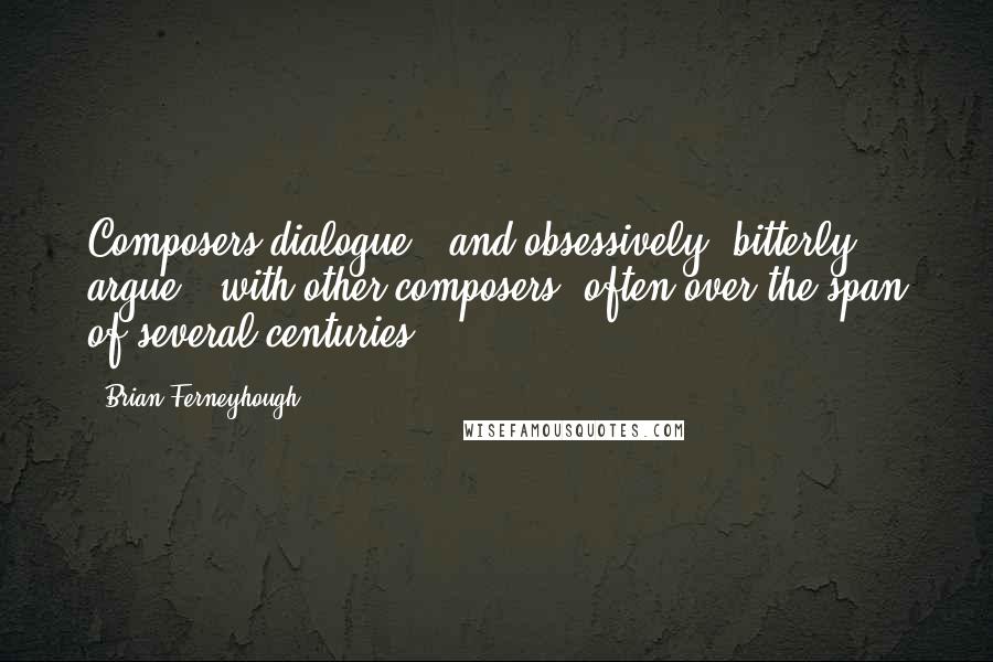Brian Ferneyhough Quotes: Composers dialogue - and obsessively, bitterly argue - with other composers, often over the span of several centuries.