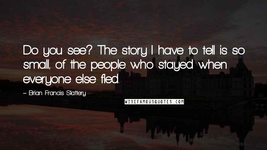 Brian Francis Slattery Quotes: Do you see? The story I have to tell is so small, of the people who stayed when everyone else fled.