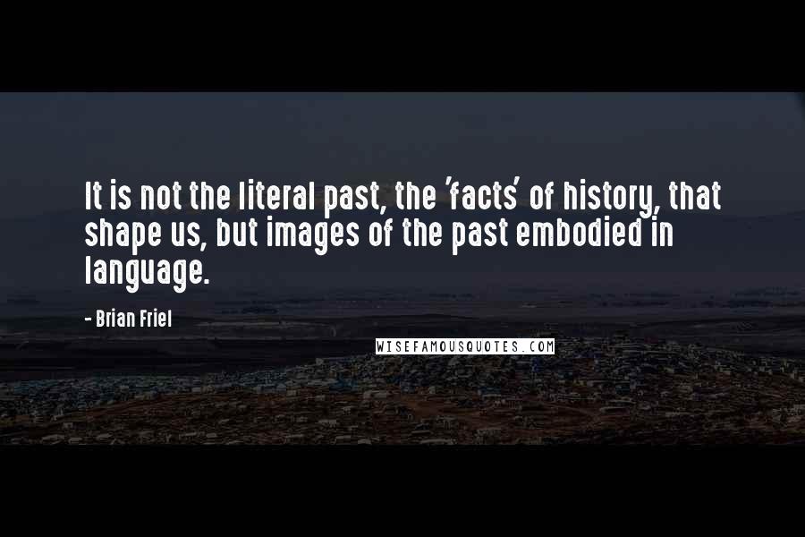 Brian Friel Quotes: It is not the literal past, the 'facts' of history, that shape us, but images of the past embodied in language.