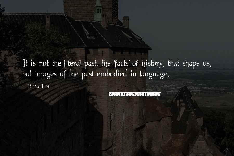 Brian Friel Quotes: It is not the literal past, the 'facts' of history, that shape us, but images of the past embodied in language.