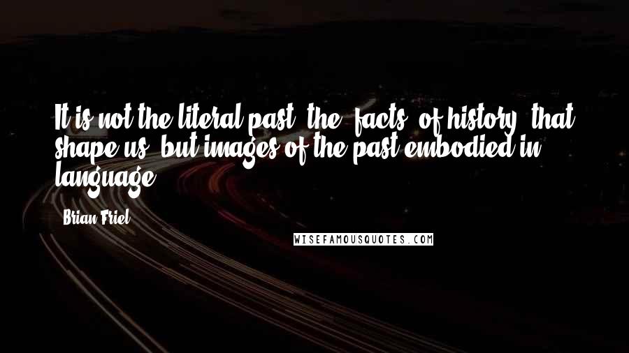 Brian Friel Quotes: It is not the literal past, the 'facts' of history, that shape us, but images of the past embodied in language.