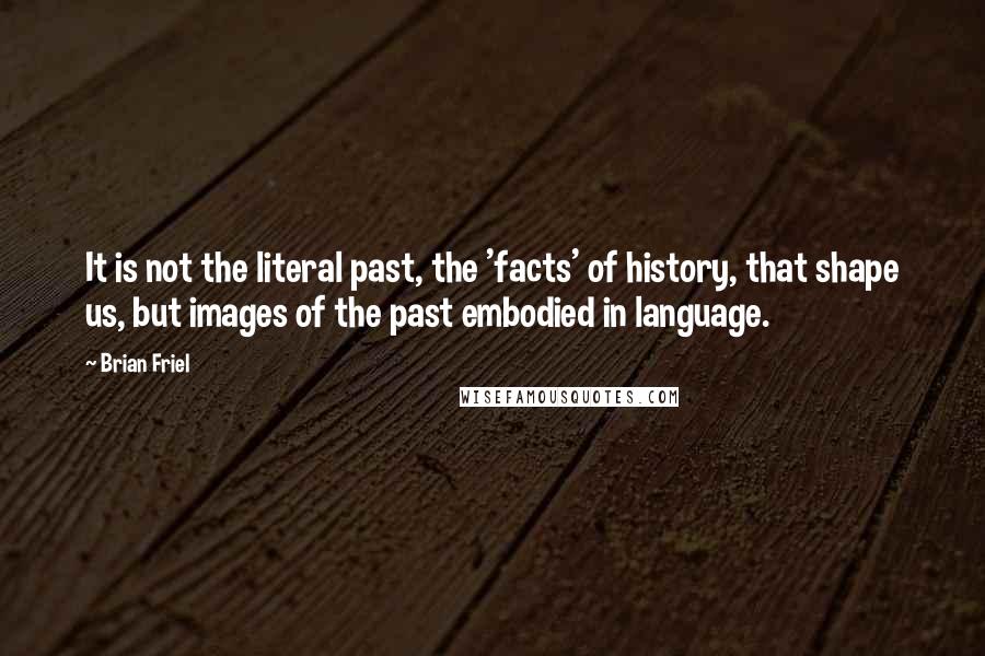 Brian Friel Quotes: It is not the literal past, the 'facts' of history, that shape us, but images of the past embodied in language.