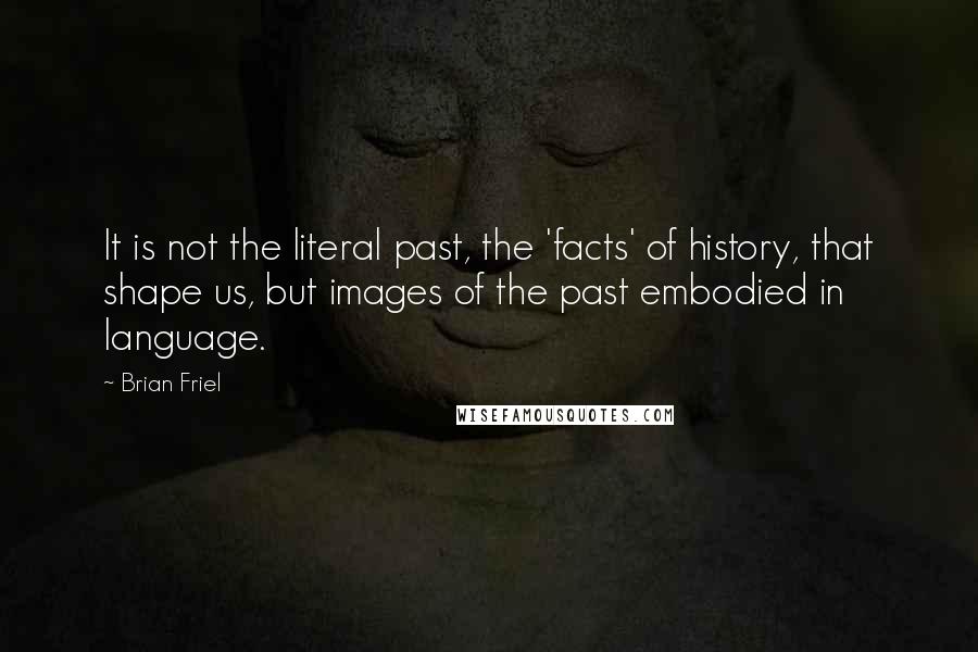Brian Friel Quotes: It is not the literal past, the 'facts' of history, that shape us, but images of the past embodied in language.
